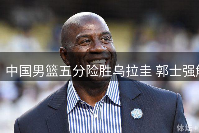 中国男篮五分险胜乌拉圭 郭士强解读取胜关键