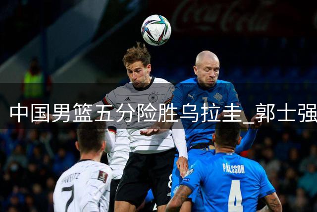 中国男篮五分险胜乌拉圭 郭士强解读取胜关键