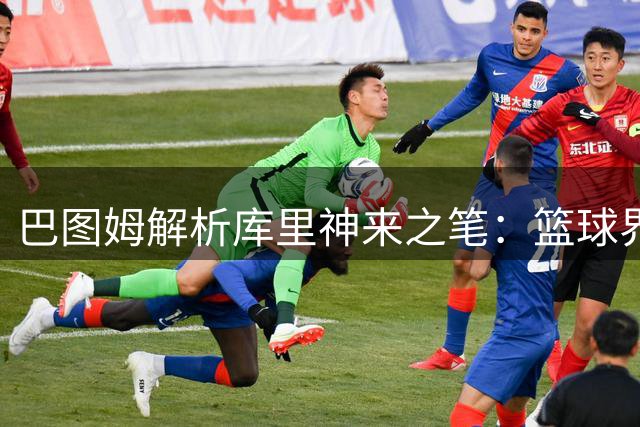巴图姆解析库里"神来之笔"：篮球界最难一投的传奇时刻