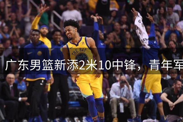 广东男篮新添2米10中锋，青年军主力或成内线替补人选