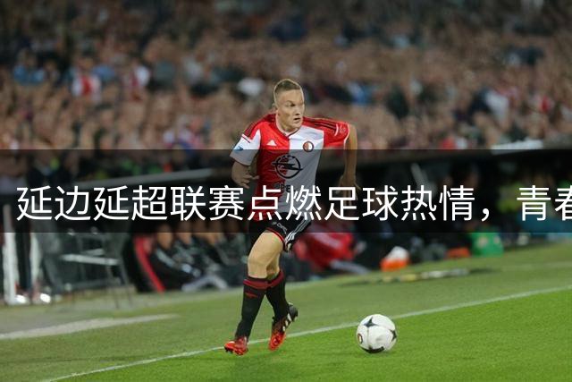 延边"延超"联赛点燃足球热情，青春风暴席卷边疆赛场