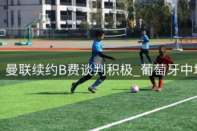 曼联续约B费谈判积极 葡萄牙中场表态愿留守
