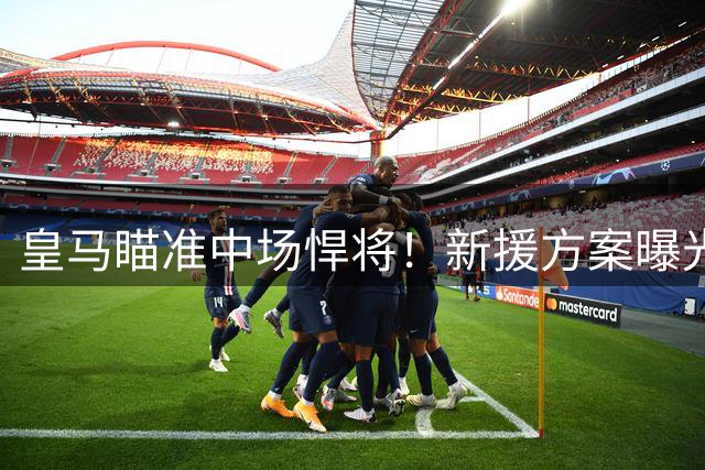 皇马瞄准中场悍将！新援方案曝光：法国天才+5000万换西甲传球王