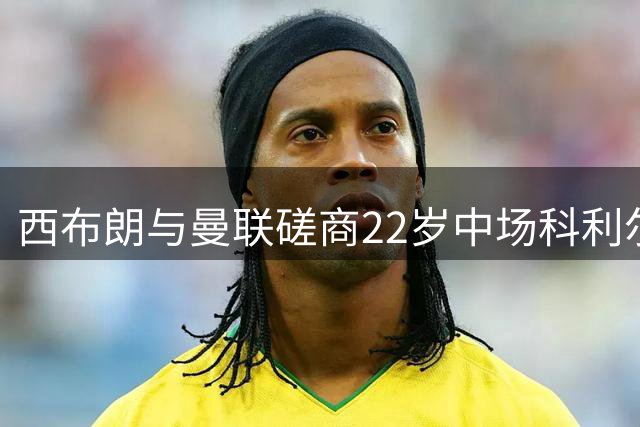 西布朗与曼联磋商22岁中场科利尔永久转会事宜