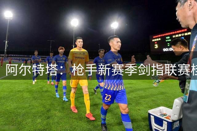 阿尔特塔：枪手新赛季剑指联赛桂冠 延续辉煌是共同使命