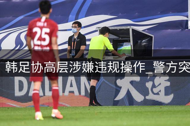 韩足协高层涉嫌违规操作 警方突击搜查调查洪明甫任命疑云